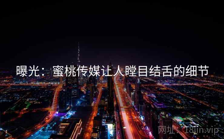 曝光：蜜桃传媒让人瞠目结舌的细节
