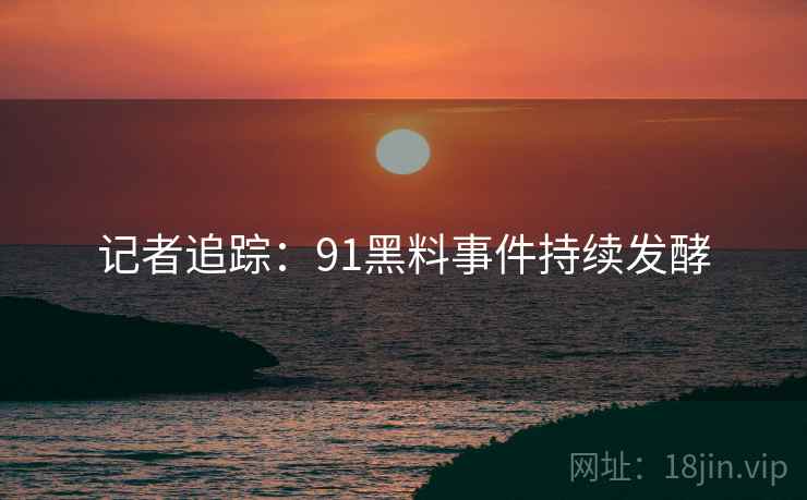 记者追踪：91黑料事件持续发酵