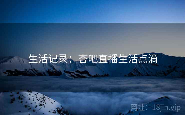 生活记录：杏吧直播生活点滴